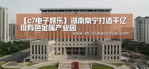【c7电子娱乐】湖南常宁打造千亿级有色金属产业园
